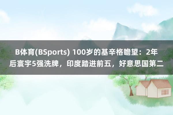 B体育(BSports) 100岁的基辛格瞻望：2年后寰宇5强洗牌，印度踏进前五，好意思国第二
