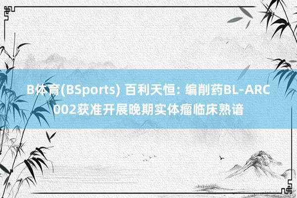 B体育(BSports) 百利天恒: 编削药BL-ARC002获准开展晚期实体瘤临床熟谙