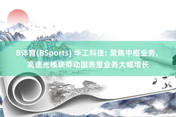 B体育(BSports) 华工科技: 聚焦中枢业务， 高速光模块带动国表里业务大幅增长