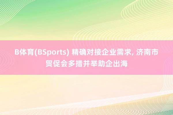 B体育(BSports) 精确对接企业需求， 济南市贸促会多措并举助企出海
