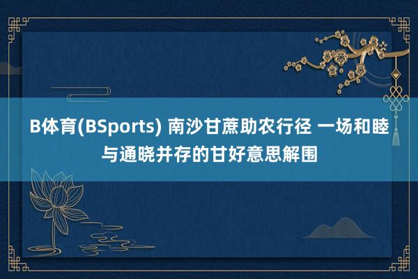 B体育(BSports) 南沙甘蔗助农行径 一场和睦与通晓并存的甘好意思解围
