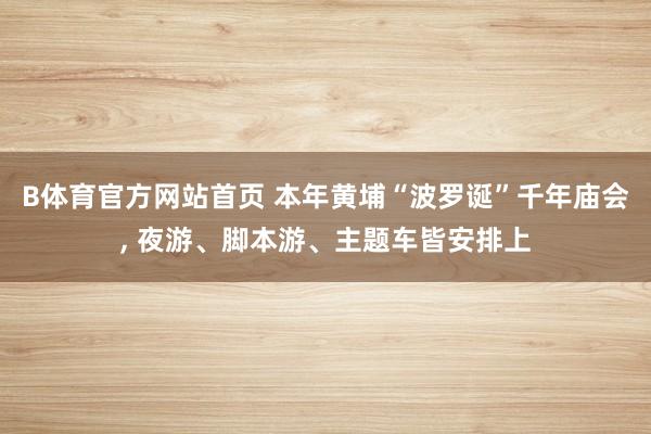 B体育官方网站首页 本年黄埔“波罗诞”千年庙会， 夜游、脚本游、主题车皆安排上