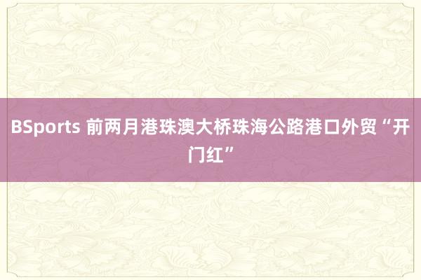 BSports 前两月港珠澳大桥珠海公路港口外贸“开门红”