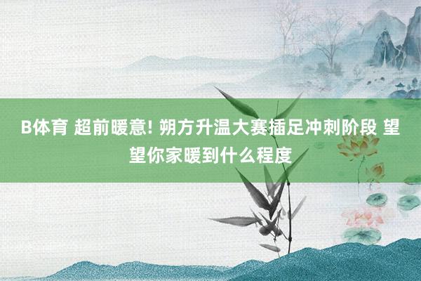 B体育 超前暖意! 朔方升温大赛插足冲刺阶段 望望你家暖到什么程度