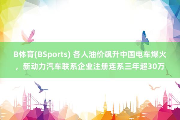 B体育(BSports) 各人油价飙升中国电车爆火，新动力汽车联系企业注册连系三年超30万