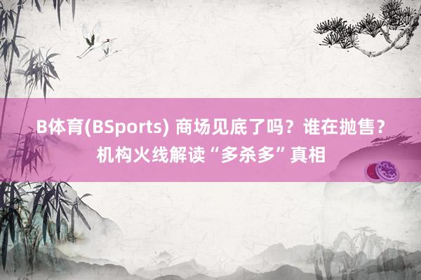 B体育(BSports) 商场见底了吗？谁在抛售？机构火线解读“多杀多”真相