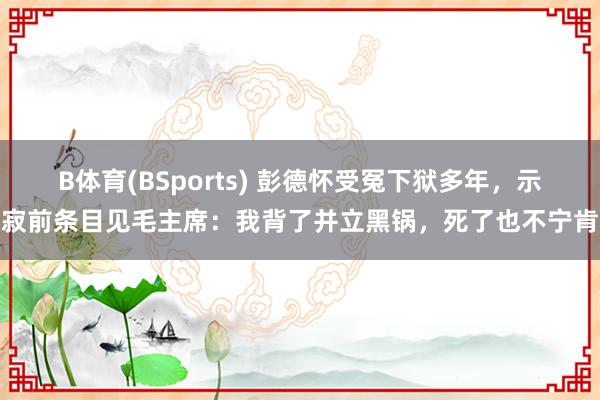 B体育(BSports) 彭德怀受冤下狱多年，示寂前条目见毛主席：我背了并立黑锅，死了也不宁肯