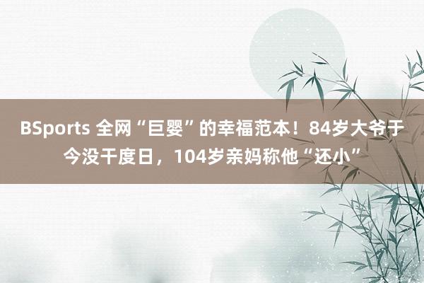 BSports 全网“巨婴”的幸福范本！84岁大爷于今没干度日，104岁亲妈称他“还小”