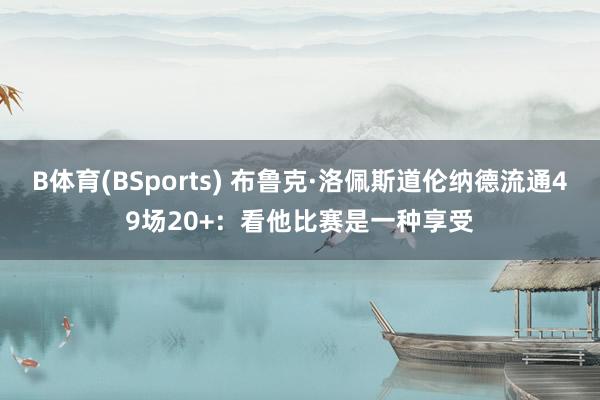 B体育(BSports) 布鲁克·洛佩斯道伦纳德流通49场20+：看他比赛是一种享受