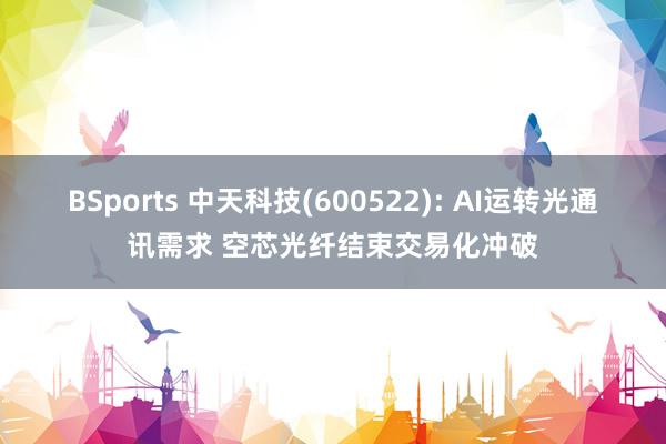 BSports 中天科技(600522): AI运转光通讯需求 空芯光纤结束交易化冲破