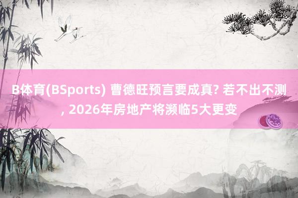 B体育(BSports) 曹德旺预言要成真? 若不出不测， 2026年房地产将濒临5大更变
