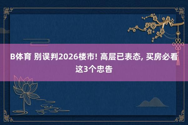 B体育 别误判2026楼市! 高层已表态， 买房必看这3个忠告