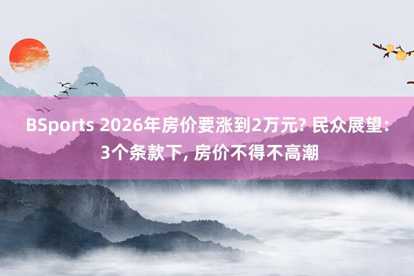 BSports 2026年房价要涨到2万元? 民众展望: 3个条款下， 房价不得不高潮