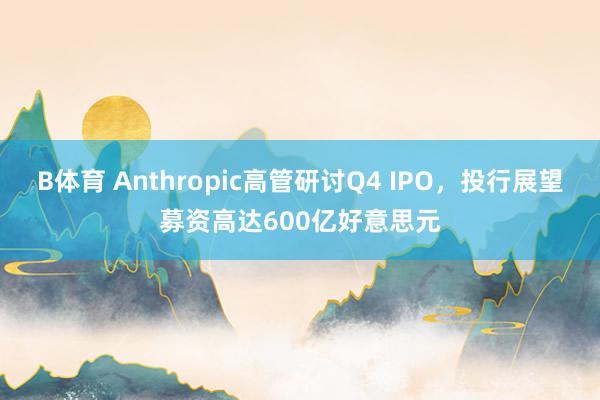 B体育 Anthropic高管研讨Q4 IPO，投行展望募资高达600亿好意思元