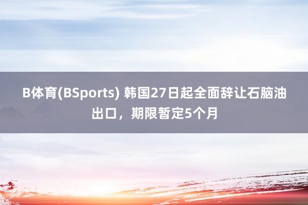 B体育(BSports) 韩国27日起全面辞让石脑油出口，期限暂定5个月