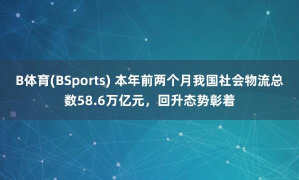 B体育(BSports) 本年前两个月我国社会物流总数58.6万亿元，回升态势彰着