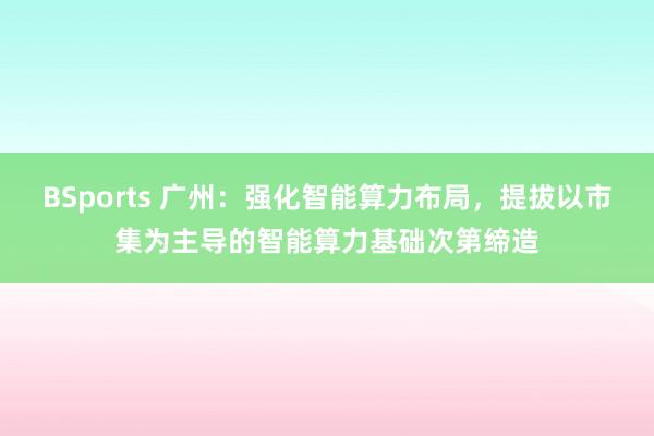 BSports 广州：强化智能算力布局，提拔以市集为主导的智能算力基础次第缔造