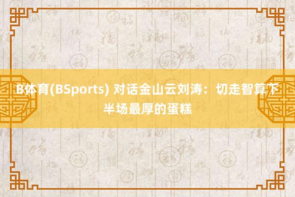 B体育(BSports) 对话金山云刘涛：切走智算下半场最厚的蛋糕