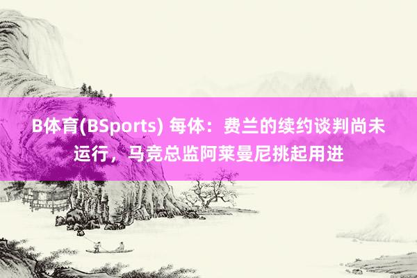 B体育(BSports) 每体：费兰的续约谈判尚未运行，马竞总监阿莱曼尼挑起用进