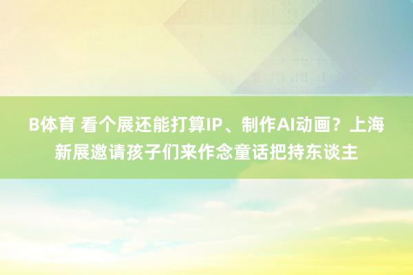 B体育 看个展还能打算IP、制作AI动画？上海新展邀请孩子们来作念童话把持东谈主