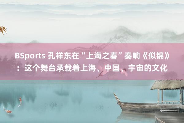 BSports 孔祥东在“上海之春”奏响《似锦》：这个舞台承载着上海、中国、宇宙的文化