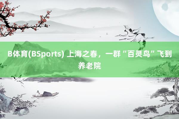 B体育(BSports) 上海之春，一群“百灵鸟”飞到养老院