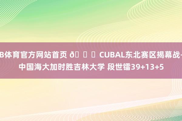 B体育官方网站首页 🏀CUBAL东北赛区揭幕战-中国海大加时胜吉林大学 段世镭39+13+5