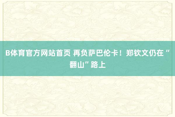 B体育官方网站首页 再负萨巴伦卡！郑钦文仍在“翻山”路上