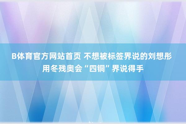 B体育官方网站首页 不想被标签界说的刘想彤 用冬残奥会“四铜”界说得手