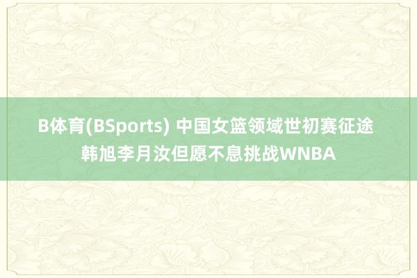 B体育(BSports) 中国女篮领域世初赛征途 韩旭李月汝但愿不息挑战WNBA
