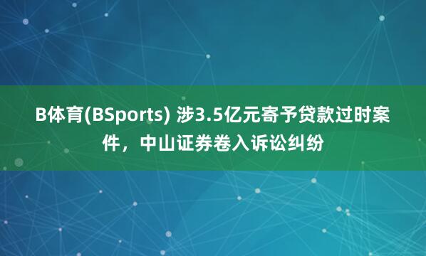 B体育(BSports) 涉3.5亿元寄予贷款过时案件，中山证券卷入诉讼纠纷