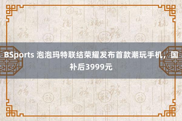 BSports 泡泡玛特联结荣耀发布首款潮玩手机，国补后3999元