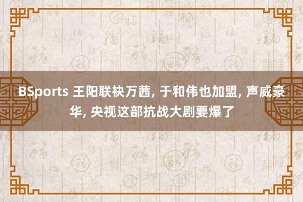 BSports 王阳联袂万茜, 于和伟也加盟, 声威豪华, 央视这部抗战大剧要爆了