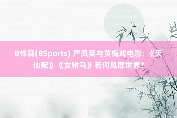 B体育(BSports) 严凤英与黄梅戏电影: 《天仙配》《女驸马》若何风靡世界?