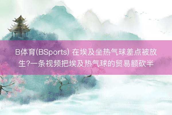 B体育(BSports) 在埃及坐热气球差点被放生?一条视频把埃及热气球的贸易额砍半
