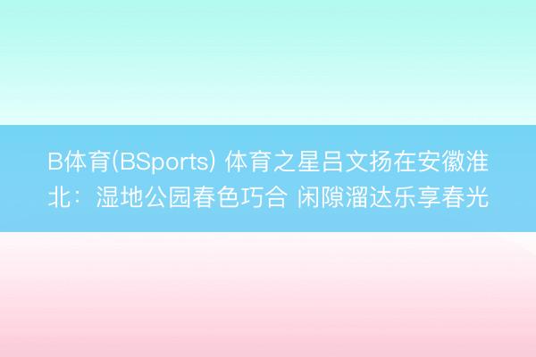 B体育(BSports) 体育之星吕文扬在安徽淮北：湿地公园春色巧合 闲隙溜达乐享春光