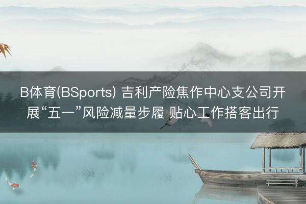 B体育(BSports) 吉利产险焦作中心支公司开展“五一”风险减量步履 贴心工作搭客出行