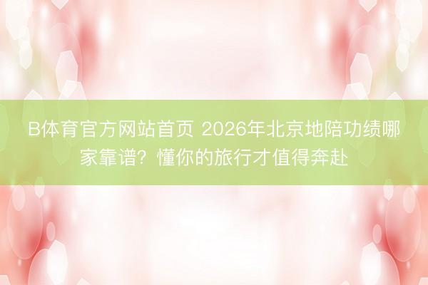 B体育官方网站首页 2026年北京地陪功绩哪家靠谱？懂你的旅行才值得奔赴