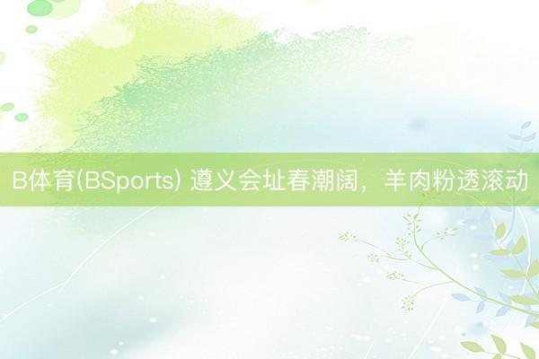 B体育(BSports) 遵义会址春潮阔，羊肉粉透滚动
