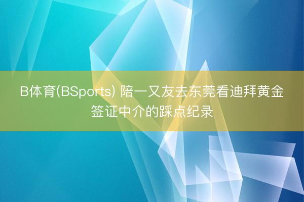 B体育(BSports) 陪一又友去东莞看迪拜黄金签证中介的踩点纪录