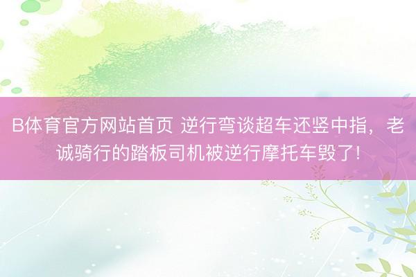 B体育官方网站首页 逆行弯谈超车还竖中指，老诚骑行的踏板司机被逆行摩托车毁了!