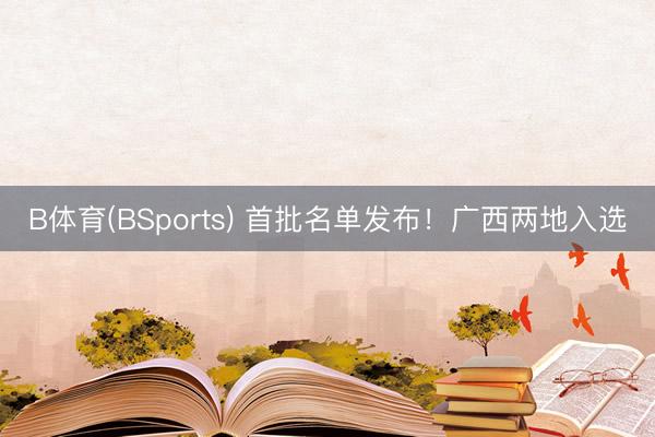 B体育(BSports) 首批名单发布！广西两地入选
