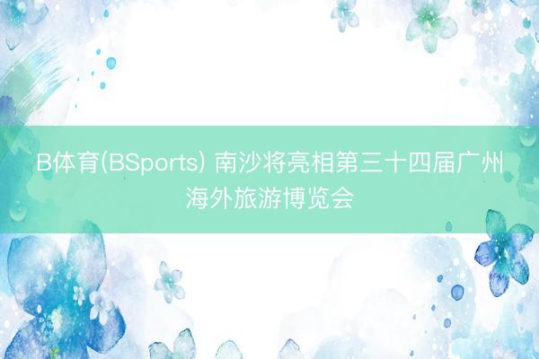 B体育(BSports) 南沙将亮相第三十四届广州海外旅游博览会
