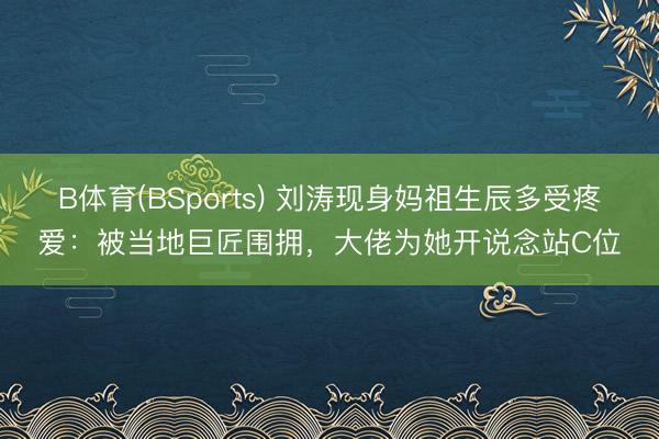 B体育(BSports) 刘涛现身妈祖生辰多受疼爱：被当地巨匠围拥，大佬为她开说念站C位