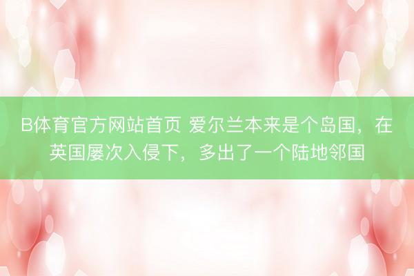 B体育官方网站首页 爱尔兰本来是个岛国，在英国屡次入侵下，多出了一个陆地邻国