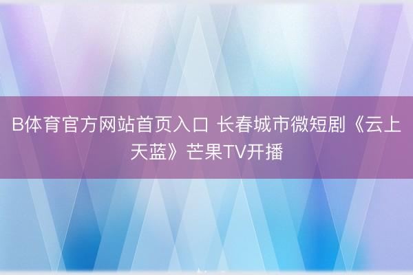 B体育官方网站首页入口 长春城市微短剧《云上天蓝》芒果TV开播