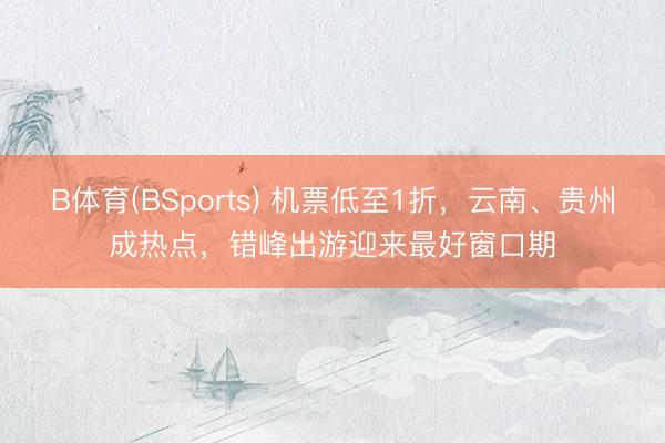 B体育(BSports) 机票低至1折，云南、贵州成热点，错峰出游迎来最好窗口期