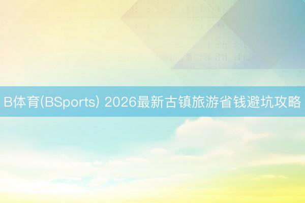 B体育(BSports) 2026最新古镇旅游省钱避坑攻略