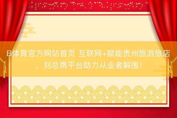 B体育官方网站首页 互联网+赋能贵州旅游旅店，刘总携平台助力从业者解围！