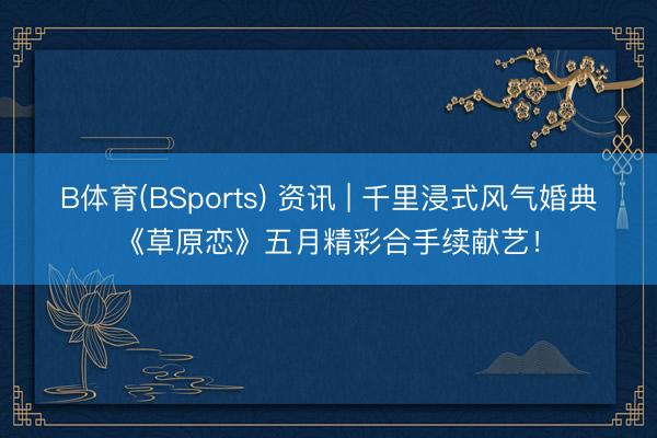 B体育(BSports) 资讯 | 千里浸式风气婚典《草原恋》五月精彩合手续献艺！